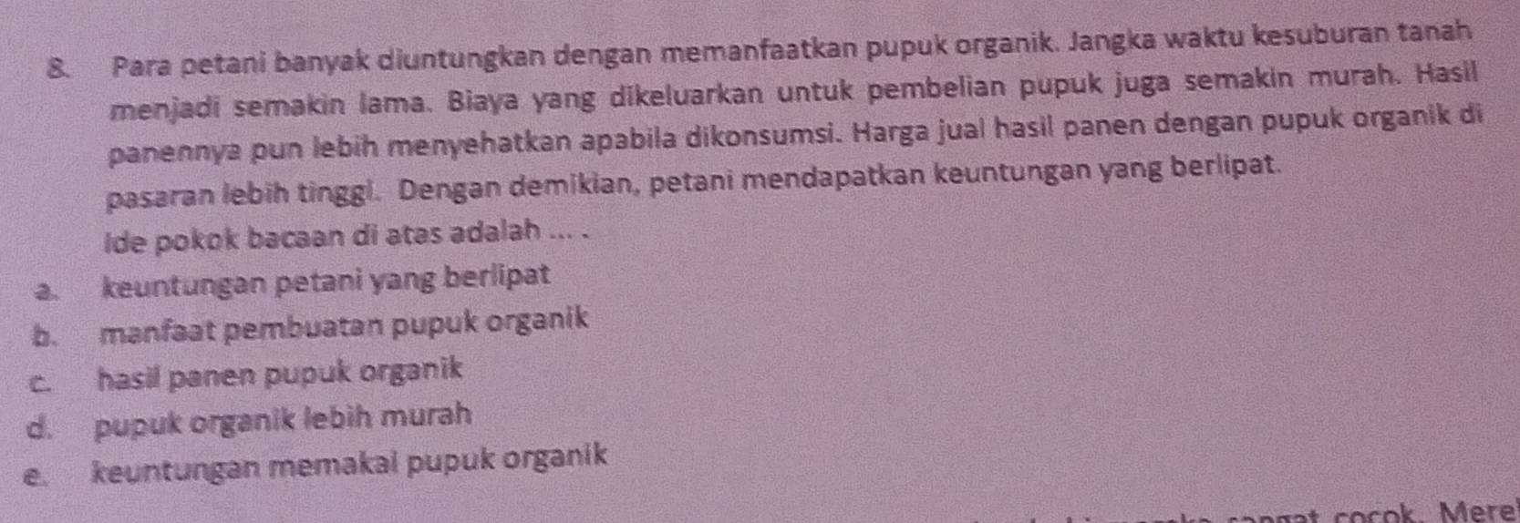 Para petani banyak diuntungkan dengan memanfaatkan pupuk organik. Jangka waktu kesuburan tanah
menjadi semakin lama. Biaya yang dikeluarkan untuk pembelian pupuk juga semakin murah. Hasil
panennya pun lebih menyehatkan apabila dikonsumsi. Harga jual hasil panen dengan pupuk organik di
pasaran lebih tinggl. Dengan demikian, petani mendapatkan keuntungan yang berlipat.
ide pokok bacaan di atas adalah ... .
a. keuntungan petani yang berlipat
b. manfaat pembuatan pupuk organik
c. hasil panen pupuk organik
d. pupuk organik lebih murah
e. keuntungan memakal pupuk organik
t cocok. Mere!