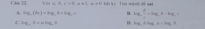 Với a, b, c>0, a!= 1, alpha != 0 bắt kỳ. Tìm mệnh đề sai.
A. log _a(bc)=log _ab+log _ac. B. log _a b/c =log _ab-log _ac.
C. log _a^nb=alpha log _ab. D. log _ab.log _ca=log _cb.