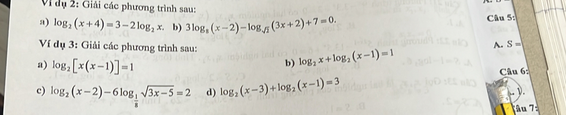 Vi dụ 2: Giải các phương trình sau: 
a) log _2(x+4)=3-2log _2x. b) 3log _8(x-2)-log _sqrt(2)(3x+2)+7=0. Câu 5: 
Ví dụ 3: Giải các phương trình sau: 
A. S=
a) log _2[x(x-1)]=1
b) log _2x+log _2(x-1)=1
Câu 6: 
c) log _2(x-2)-6log _ 1/8 sqrt(3x-5)=2 d) log _2(x-3)+log _2(x-1)=3
). 
âu 7: