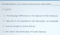 Andrés Bello's Las silvas americanas described_
(1 point)
the language differences in the Spanish of the Americas
daily life on his expeditions with Alexander von Humbold:
lessons taught to Simón Bollvar
the culture and landscape of South America