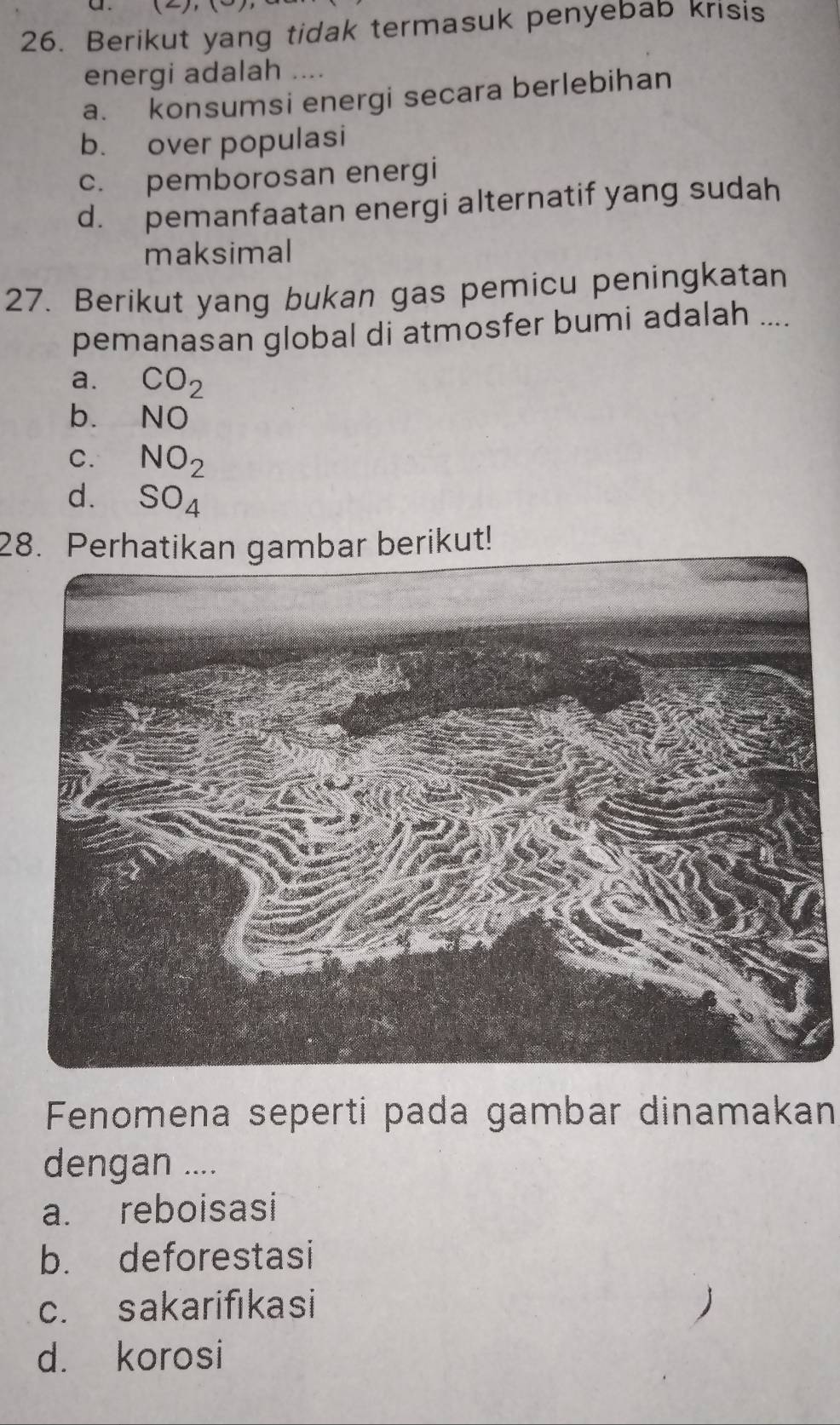 Berikut yang tidak termasuk penyebab krisis
energi adalah ....
a. konsumsi energi secara berlebihan
b. over populasi
c. pemborosan energi
d. pemanfaatan energi alternatif yang sudah
maksimal
27. Berikut yang bukan gas pemicu peningkatan
pemanasan global di atmosfer bumi adalah ....
a. CO_2
b. NO
C. NO_2
d. SO_4
28. Perhatikan gambar berikut!
Fenomena seperti pada gambar dinamakan
dengan ....
a. reboisasi
b. deforestasi
c. sakarifıkasi
d. korosi