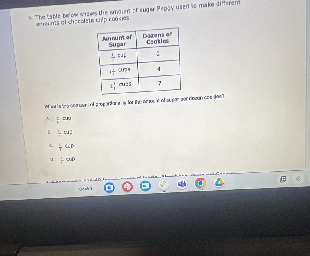 The table below shows the amount of sugar Peggy used to make different
amounts of chocolate chip cookies.
What is the constant of proportionality for the amount of sugar per dozen cookies?
A  3/2 cup
B.  1/2 cup
C.  1/2 cup
D.  3/4 cup
Desk 1