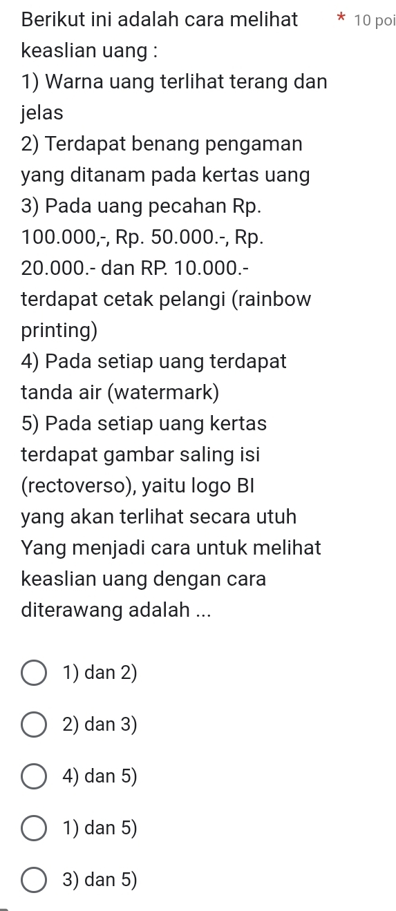 Berikut ini adalah cara melihat 10 poi
keaslian uang :
1) Warna uang terlihat terang dan
jelas
2) Terdapat benang pengaman
yang ditanam pada kertas uang
3) Pada uang pecahan Rp.
100.000,-, Rp. 50.000.-, Rp.
20.000.- dan RP. 10.000.-
terdapat cetak pelangi (rainbow
printing)
4) Pada setiap uang terdapat
tanda air (watermark)
5) Pada setiap uang kertas
terdapat gambar saling isi
(rectoverso), yaitu logo BI
yang akan terlihat secara utuh
Yang menjadi cara untuk melihat
keaslian uang dengan cara
diterawang adalah ...
1) dan 2)
2) dan 3)
4) dan 5)
1) dan 5)
3) dan 5)