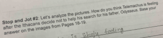 Stop and Jot #2: Let's analyze the pictures. How do you think Telemachus is feeling 
after the Ithacans decide not to help his search for his father, Odysseus. Base your 
answer on the images from Pages 18-19.