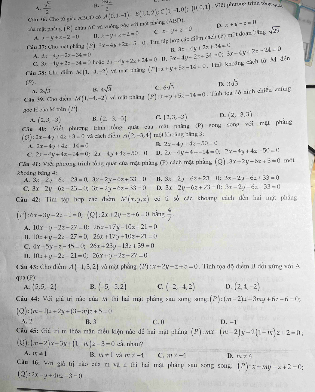 B.
A.  sqrt(2)/2   3sqrt(2)/2 
Câu 36: Cho tứ giác ABCD có A(0,1,-1);B(1,1,2);C(1,-1,0);(0,0,1). Viết phương trình tổng quát
của mặt phẳng (R) chứa AC và vuông góc với mặt phẳng (ABD).
A. x-y+z-2=0 B. x+y+z+2=0 C. x+y+z=0 D. x+y-z=0
!= 0)
Câu 37: Cho mặt phẳng (P) :3x-4y+2z-5=0. Tìm tập hợp các điểm cách (P) một đoạn bằng sqrt(29)
B. 3x-4y+2z+34=0
A. 3x-4y+2z-34=0
C. 3x-4y+2z-34=0 hoặc 3x-4y+2z+24=0. D. 3x-4y+2z+34=0;3x-4y+2z-24=0
Câu 38: Cho điểm M(1,-4,-2) và mặt phẳng (P):x+y+5z-14=0. Tính khoảng cách từ M đến
(P). D. 3sqrt(3)
A. 2sqrt(3)
B. 4sqrt(3)
C. 6sqrt(3)
Câu 39: Cho điểm M(1,-4,-2) và mặt phẳng (P) :x+y+5z-14=0. Tính tọa độ hình chiếu vuông
góc H của M trên (P).
A. (2,3,-3) B. (2,-3,-3) C. (2,3,-3)
D. (2,-3,3)
Câu 40: Viết phương trình tổng quát của mặt phẳng (P) song song với mặt phẳng
(Q): 2x-4y+4z+3=0 và cách điểm A(2,-3,4) một khoảng bằng 3:
A. 2x-4y+4z-14=0
B. 2x-4y+4z-50=0
C. 2x-4y+4z-14=0;2x-4y+4z-50=0 D. 2x-4y+4+-14=0;2x-4y+4z-50=0
Câu 41: Viết phương trình tổng quát của mặt phẳng (P) cách mặt phẳng (Q):3x-2y-6z+5=0 một
khoảng bằng 4:
A. 3x-2y-6z-23=0;3x-2y-6z+33=0 B. 3x-2y-6z+23=0;3x-2y-6z+33=0
C. 3x-2y-6z-23=0;3x-2y-6z-33=0 D. 3x-2y-6z+23=0;3x-2y-6z-33=0
Câu 42: Tìm tập hợp các điểm M(x,y,z) có tỉ số các khoảng cách đến hai mặt phăng
(P): 6x+3y-2z-1=0 (Q) :2x+2y-z+6=0 bằng  4/7 .
A. 10x-y-2z-27=0;26x-17y-10z+21=0
B. 10x+y-2z-27=0;26x+17y-10z+21=0
C. 4x-5y-z-45=0;26x+23y-13z+39=0
D. 10x+y-2z-21=0;26x+y-2z-27=0
Câu 43: Cho điểm A(-1,3,2) và mặt phẳng (P): x+2y-z+5=0. Tính tọa độ điểm B đối xứng với A
qua (P):
A. (5,5,-2) B. (-5,-5,2) C. (-2,-4,2) D. (2,4,-2)
Câu 44: Với giá trị nào của m thì hai mặt phẳng sau song song: (P):(m-2)x-3my+6z-6=0;
(Q):(m-1)x+2y+(3-m)z+5=0
A. 2 B. 3 C. 0 D. -1
Câu 45: Giá trị m thỏa mãn điều kiện nào để hai mặt phẳng (P): mx+(m-2)y+2(1-m)z+2=0 :
(Q):(m+2)x-3y+(1-m)z-3=0 cắt nhau?
A. m!= 1 B. m!= 1 và m!= -4 C. m!= -4 D. m!= 4
Câu 46: Với giá trị nào của m và n thì hai mặt phẳng sau song song: (P):x+my-z+2=0;
(Q) :2x+y+4nz-3=0