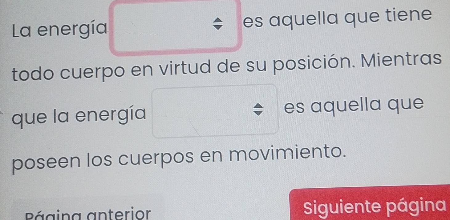 La energía es aquella que tiene 
todo cuerpo en virtud de su posición. Mientras 
que la energía es aquella que 
poseen los cuerpos en movimiento. 
Página anterior Siguiente página