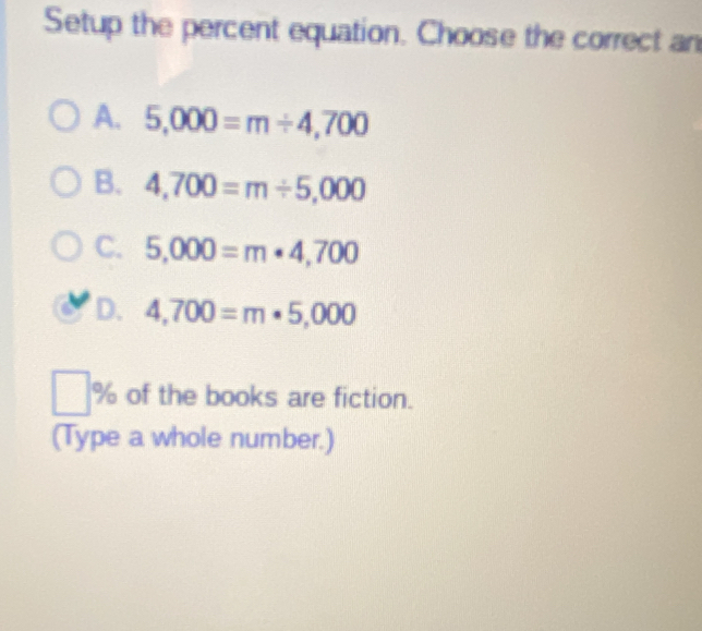 Setup the percent equation. Choose the correct an
A. 5,000=m/ 4,700
B. 4,700=m/ 5,000
C. 5,000=m· 4,700
D. 4,700=m· 5,000
% of the books are fiction.
(Type a whole number.)