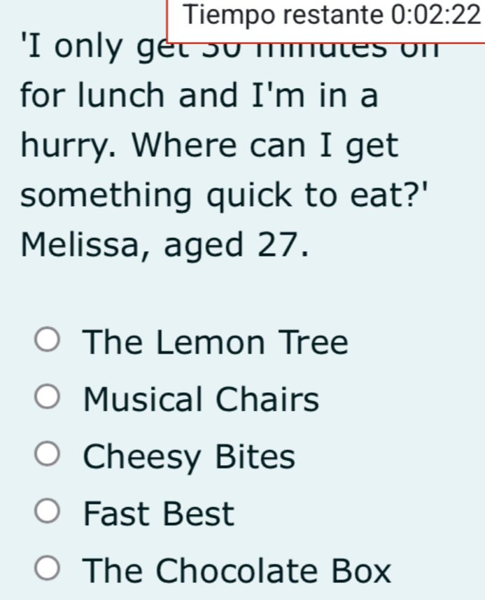 Tiempo restante 0:02:22 
I only get so minates on
for lunch and I'm in a
hurry. Where can I get
something quick to eat?'
Melissa, aged 27.
The Lemon Tree
Musical Chairs
Cheesy Bites
Fast Best
The Chocolate Box