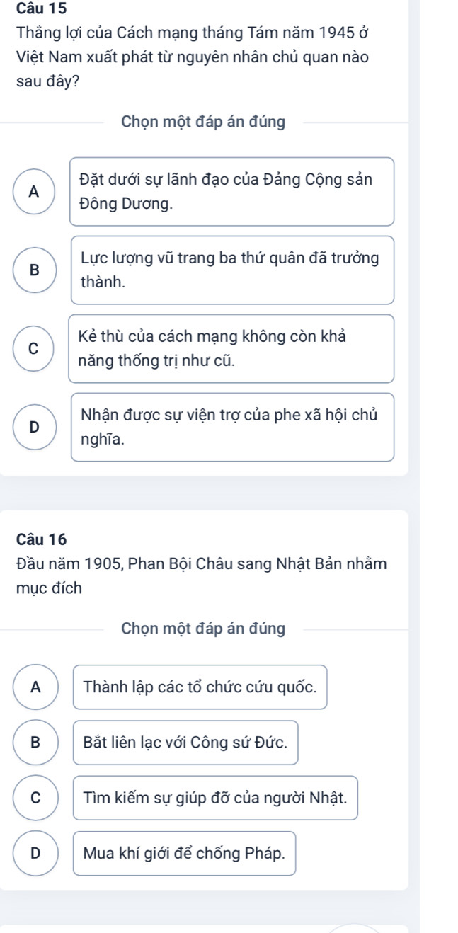 Thắng lợi của Cách mạng tháng Tám năm 1945 ở
Việt Nam xuất phát từ nguyên nhân chủ quan nào
sau đây?
Chọn một đáp án đúng
Đặt dưới sự lãnh đạo của Đảng Cộng sản
A Đông Dương.
B Lực lượng vũ trang ba thứ quân đã trưởng
thành.
C Kẻ thù của cách mạng không còn khả
năng thống trị như cũ.
Nhận được sự viện trợ của phe xã hội chủ
D nghĩa.
Câu 16
Đầu năm 1905, Phan Bội Châu sang Nhật Bản nhằm
mục đích
Chọn một đáp án đúng
A Thành lập các tổ chức cứu quốc.
B Bắt liên lạc với Công sứ Đức.
C Tìm kiếm sự giúp đỡ của người Nhật.
D Mua khí giới để chống Pháp.