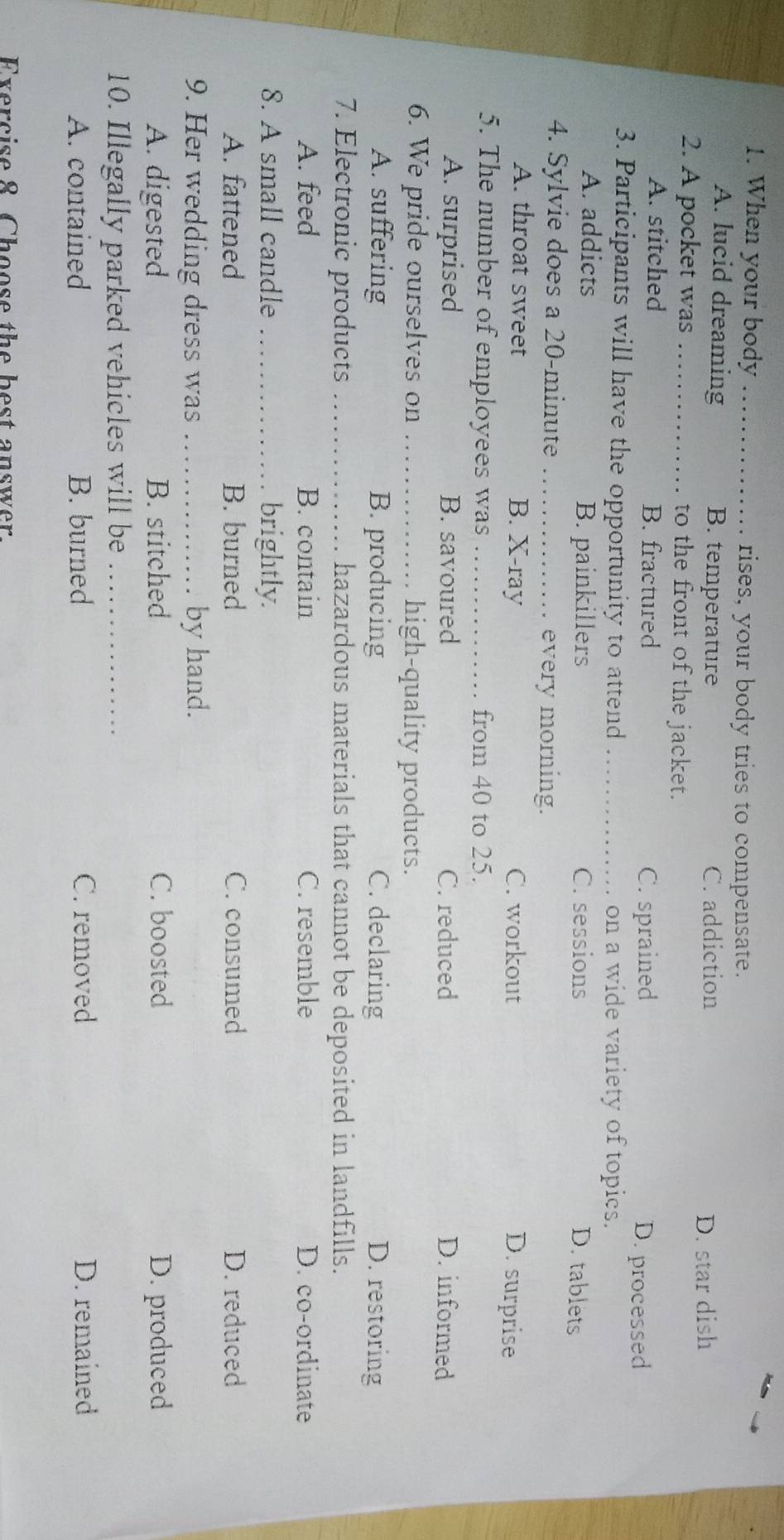 When your body _rises, your body tries to compensate.
A. lucid dreaming B. temperature C. addiction
D. star dish
2. A pocket was _to the front of the jacket.
A. stitched B. fractured
C. sprained D. processed
3. Participants will have the opportunity to attend _on a wide variety of topics.
A. addicts B. painkillers C. sessions
D. tablets
4. Sylvie does a 20-minute _every morning.
A. throat sweet B. X-ray C. workout
D. surprise
5. The number of employees was _from 40 to 25.
A. surprised B. savoured C. reduced D. informed
6. We pride ourselves on _high-quality products.
A. suffering B. producing C. declaring D. restoring
7. Electronic products _hazardous materials that cannot be deposited in landfills.
A. feed B. contain C. resemble D. co-ordinate
8. A small candle _brightly.
A. fattened B. burned C. consumed D. reduced
9. Her wedding dress was _by hand.
A. digested B. stitched C. boosted D. produced
10. Illegally parked vehicles will be_
A. contained B. burned C. removed D. remained
Exercise 8 Choose the best answer.