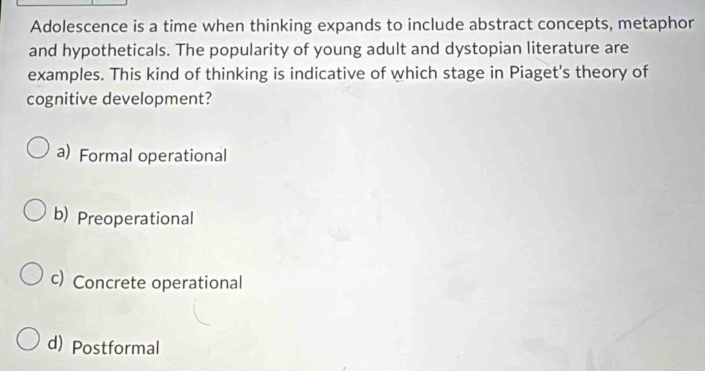 Adolescence is a time when thinking expands to include abstract concepts, metaphor
and hypotheticals. The popularity of young adult and dystopian literature are
examples. This kind of thinking is indicative of which stage in Piaget's theory of
cognitive development?
a) Formal operational
b) Preoperational
c) Concrete operational
d) Postformal