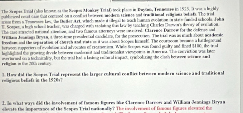 The Scopes Trial (also known as the Scopes Monkey Trial) took place in Dayton, Tennessee in 1925. It was a highly 
publicized court case that centered on a conflict between modern science and traditional religious beliefs. The trial 
arose from a Tennessee law, the Butler Act, which made it illegal to teach human evolution in state-funded schools. John 
T. Scopes, a high school teacher, was charged with violating this law by teaching Charles Darwin's theory of evolution. 
The case attracted national attention, and two famous attorneys were involved: Clarence Darrow for the defense and 
William Jennings Bryan, a three-time presidential candidate, for the prosecution. The trial was as much about academic 
freedom and the separation of church and state as it was about Scopes himself. The courtroom became a battleground 
between supporters of evolution and advocates of creationism. While Scopes was found guilty and fined $100, the trial 
highlighted the growing divide between modernist and traditionalist viewpoints in America. The conviction was later 
overturned on a technicality, but the trial had a lasting cultural impact, symbolizing the clash between science and 
religion in the 20th century. 
1. How did the Scopes Trial represent the larger cultural conflict between modern science and traditional 
religious beliefs in the 1920s? 
2. In what ways did the involvement of famous figures like Clarence Darrow and William Jennings Bryan 
elevate the importance of the Scopes Trial nationally? The involvement of famous figures elevated the