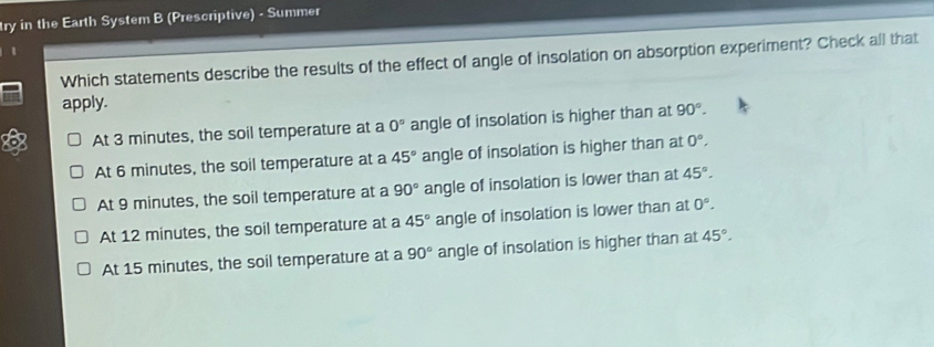 ry in the Earth System B (Prescriptive) - Summer
Which statements describe the results of the effect of angle of insolation on absorption experiment? Check all that
apply.
At 3 minutes, the soil temperature at a 0° angle of insolation is higher than at 90°.
At 6 minutes, the soil temperature at a 45° angle of insolation is higher than at 0°,
At 9 minutes, the soil temperature at a 90° angle of insolation is lower than at 45°.
At 12 minutes, the soil temperature at a 45° angle of insolation is lower than at 0°.
At 15 minutes, the soil temperature at a 90° angle of insolation is higher than at 45°.