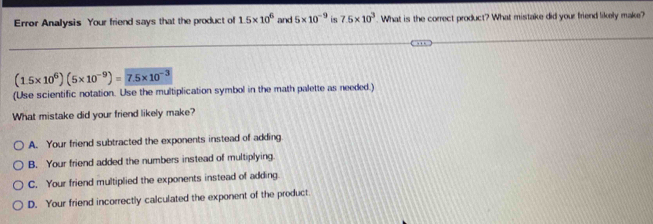 Error Analysis Your friend says that the product of 1.5* 10^6 and 5* 10^(-9) is 7.5* 10^3. What is the correct product? What mistake did your friend likely make?
(1.5* 10^6)(5* 10^(-9))= 7.5* 10^(-3)
(Use scientific notation. Use the multiplication symbol in the math palette as needed.)
What mistake did your friend likely make?
A. Your friend subtracted the exponents instead of adding
B. Your friend added the numbers instead of multiplying
C. Your friend multiplied the exponents instead of adding
D. Your friend incorrectly calculated the exponent of the product