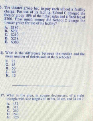 The theater group had to pay each school a facility
charge. For use of its facility, School C charged the
theater group 10% of the ticket sales and a fixed fee of
$200. How much money did School C charge the
theater group for use of its facility?
A. $180
B. $200
C. $210
D. S218
E. $380
16. What is the difference between the median and the
mean number of tickets sold at the 5 schools?
F. 75
G. 65
H. 50
J. 40
K. 15
_
17. What is the area, in square decimeters, of a right
triangle with side lengths of 10 dm, 26 dm, and 24 dm ?
A. 432
B. 312
C. 260
D. 240
E. 120