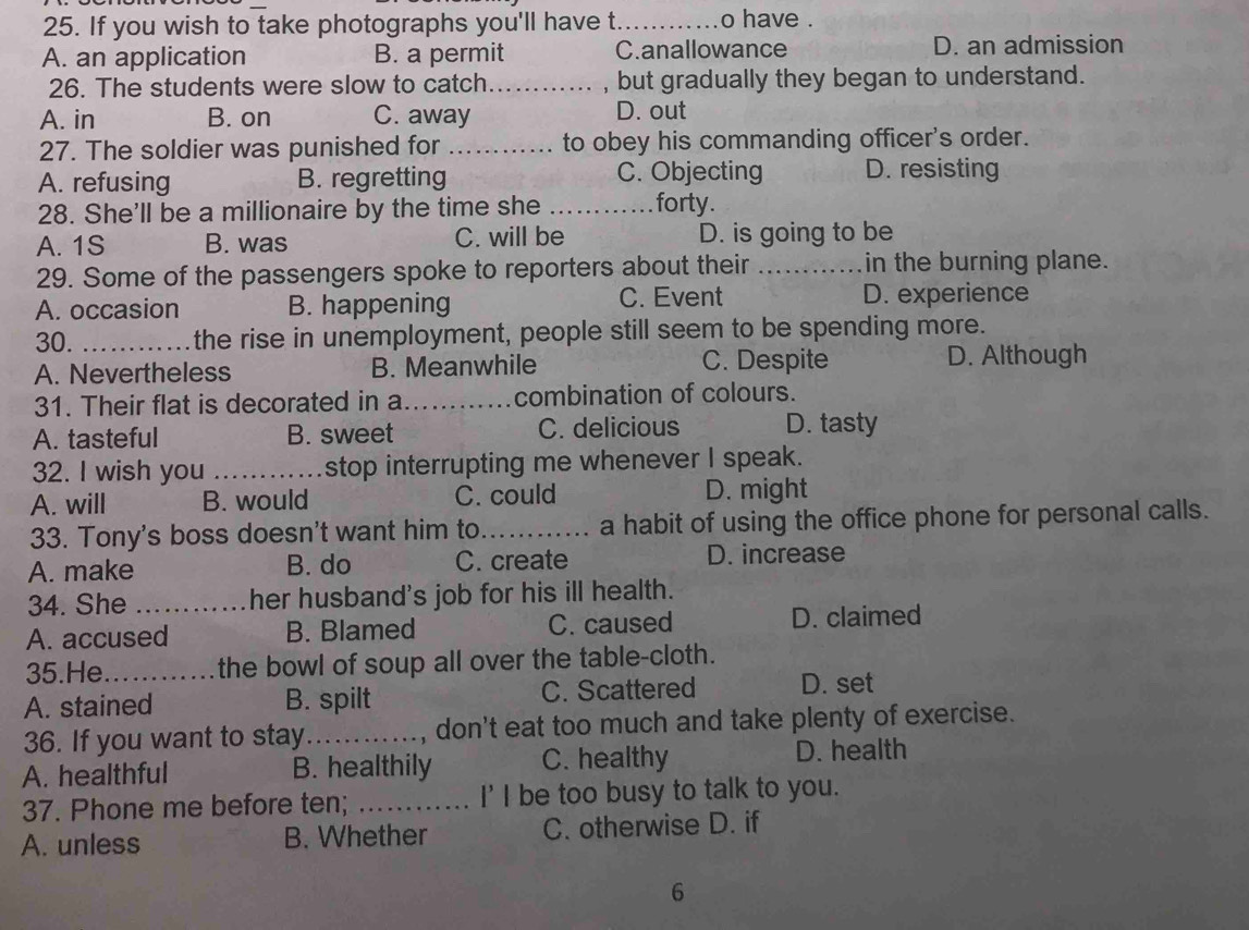 If you wish to take photographs you'll have t._ o have .
A. an application B. a permit C.anallowance D. an admission
26. The students were slow to catch _, but gradually they began to understand.
A. in B. on C. away D. out
27. The soldier was punished for _to obey his commanding officer's order.
A. refusing B. regretting C. Objecting D. resisting
28. She'll be a millionaire by the time she_
forty.
A. 1S B. was C. will be D. is going to be
29. Some of the passengers spoke to reporters about their _in the burning plane.
C. Event
A. occasion B. happening D. experience
30. _the rise in unemployment, people still seem to be spending more.
A. Nevertheless B. Meanwhile C. Despite D. Although
31. Their flat is decorated in a_ combination of colours.
A. tasteful B. sweet C. delicious D. tasty
32. I wish you _stop interrupting me whenever I speak.
A. will B. would C. could D. might
33. Tony's boss doesn't want him to_ a habit of using the office phone for personal calls.
A. make B. do C. create D. increase
34. She _her husband's job for his ill health.
A. accused B. Blamed C. caused D. claimed
35.He the bowl of soup all over the table-cloth.
A. stained B. spilt C. Scattered D. set
36. If you want to stay_ , don't eat too much and take plenty of exercise.
A. healthful B. healthily C. healthy D. health
37. Phone me before ten; _I'I be too busy to talk to you.
A. unless B. Whether C. otherwise D. if
6