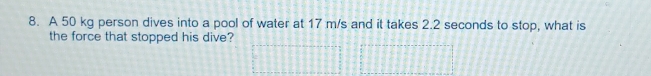 A 50 kg person dives into a pool of water at 17 m/s and it takes 2.2 seconds to stop, what is 
the force that stopped his dive?