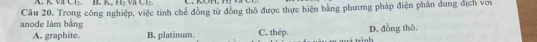 K va Cl₂. B. K, H_2 va Cl₂.
Câu 20. Trong công nghiệp, việc tinh chế đồng từ đồng thô được thực hiện bằng phương pháp điện phân dung dịch với
anode làm bằng
A. graphite. B. platinum. C. thép. D. đồng thô.
trình