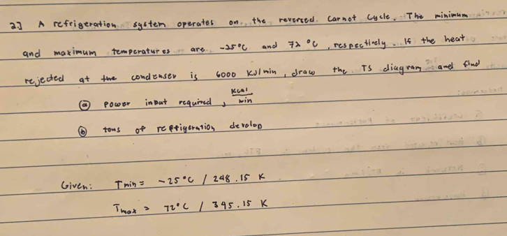 2] A refrigeration system operates on. the reversed. Carnot cycle. The minimum 
and maximum temperatures are. -25°C and 72°C , respectively. If the heat 
rejected at the condlenser is 6000 Kolmin, draw the Ts diagram andl find 
② power input required,  kcal/win 
⑥tows of reprigeration develop 
Given: Tmin=-25°c/248.15k
T_max=72°C/345.15K