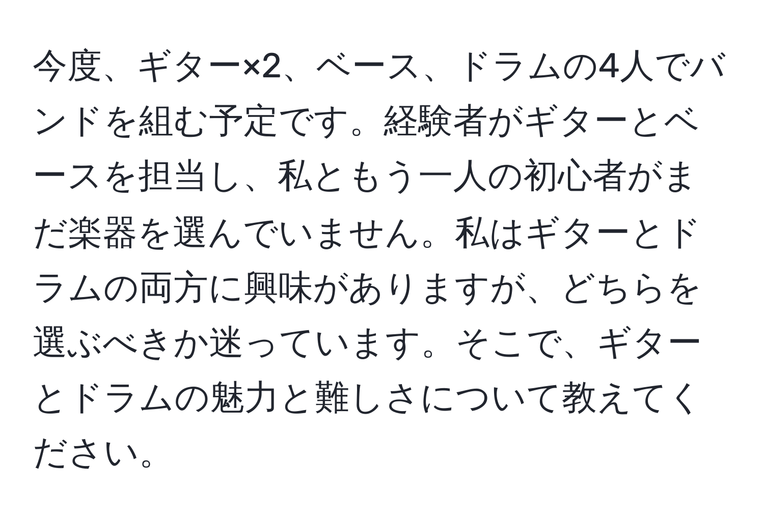 今度、ギター×2、ベース、ドラムの4人でバンドを組む予定です。経験者がギターとベースを担当し、私ともう一人の初心者がまだ楽器を選んでいません。私はギターとドラムの両方に興味がありますが、どちらを選ぶべきか迷っています。そこで、ギターとドラムの魅力と難しさについて教えてください。