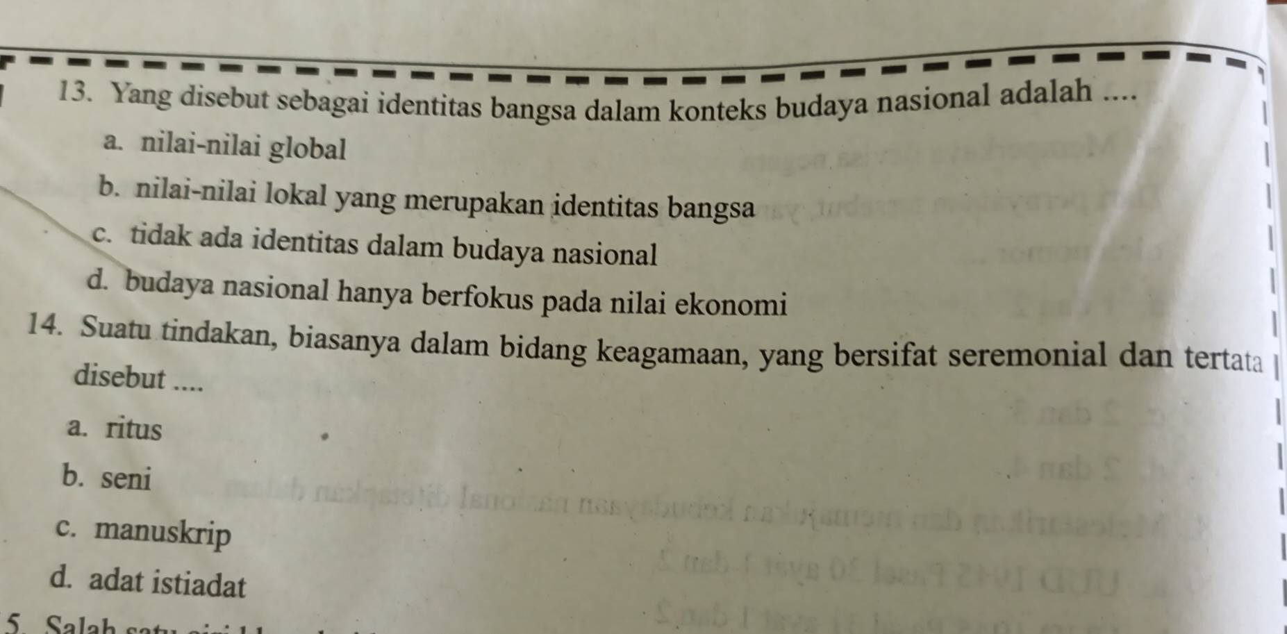 Yang disebut sebagai identitas bangsa dalam konteks budaya nasional adalah ....
a. nilai-nilai global
b. nilai-nilai lokal yang merupakan identitas bangsa
c. tidak ada identitas dalam budaya nasional
d. budaya nasional hanya berfokus pada nilai ekonomi
14. Suatu tindakan, biasanya dalam bidang keagamaan, yang bersifat seremonial dan tertata
disebut ....
a. ritus
b. seni
c. manuskrip
d. adat istiadat
5 Salah sa