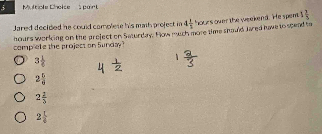 Jared decided he could complete his math project in 4 1/2 hours over the weekend. He spent 1 2/3 
hours working on the project on Saturday. How much more time should Jared have to spend to
complete the project on Sunday?
3 1/6 
2 5/6 
2 2/3 
2 1/6 