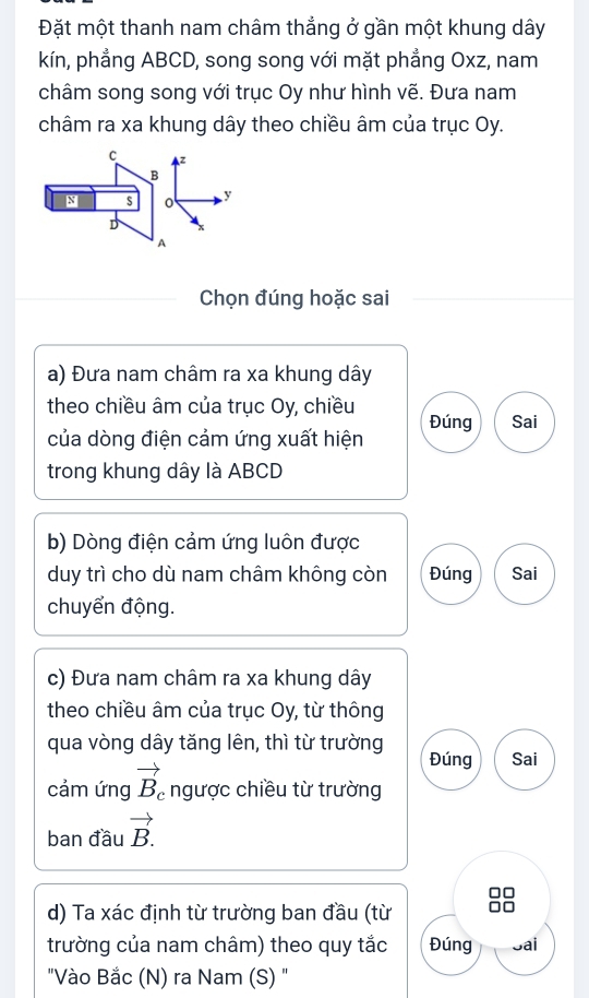 Đặt một thanh nam châm thẳng ở gần một khung dây 
kín, phẳng ABCD, song song với mặt phẳng Oxz, nam 
châm song song với trục Oy như hình vẽ. Đưa nam 
châm ra xa khung dây theo chiều âm của trục Oy.
C z
B
N s y
D
A 
Chọn đúng hoặc sai 
a) Đưa nam châm ra xa khung dây 
theo chiều âm của trục Oy, chiều Đúng Sai 
của dòng điện cảm ứng xuất hiện 
trong khung dây là ABCD
b) Dòng điện cảm ứng luôn được 
duy trì cho dù nam châm không còn Đúng Sai 
chuyển động. 
c) Đưa nam châm ra xa khung dây 
theo chiều âm của trục Oy, từ thông 
qua vòng dây tăng lên, thì từ trường Đúng Sai 
cảm ứng vector B_c ngược chiều từ trường 
ban đầu vector B.
d) Ta xác định từ trường ban đầu (từ 
trường của nam châm) theo quy tắc Đúng Sai 
"Vào Bắc (N) ra Nam (S) "