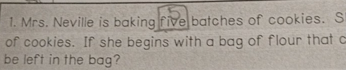 Mrs. Neville is baking five batches of cookies. S 
of cookies. If she begins with a bag of flour that c 
be left in the bag?