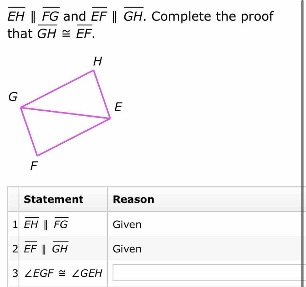 overline EHparallel overline FG and overline EF||overline GH. . Complete the proof 
that overline GH≌ overline EF. 
Statement Reason 
1 overline EHparallel overline FG Given 
2 overline EFparallel overline GH Given 
3 ∠ EGF≌ ∠ GEH