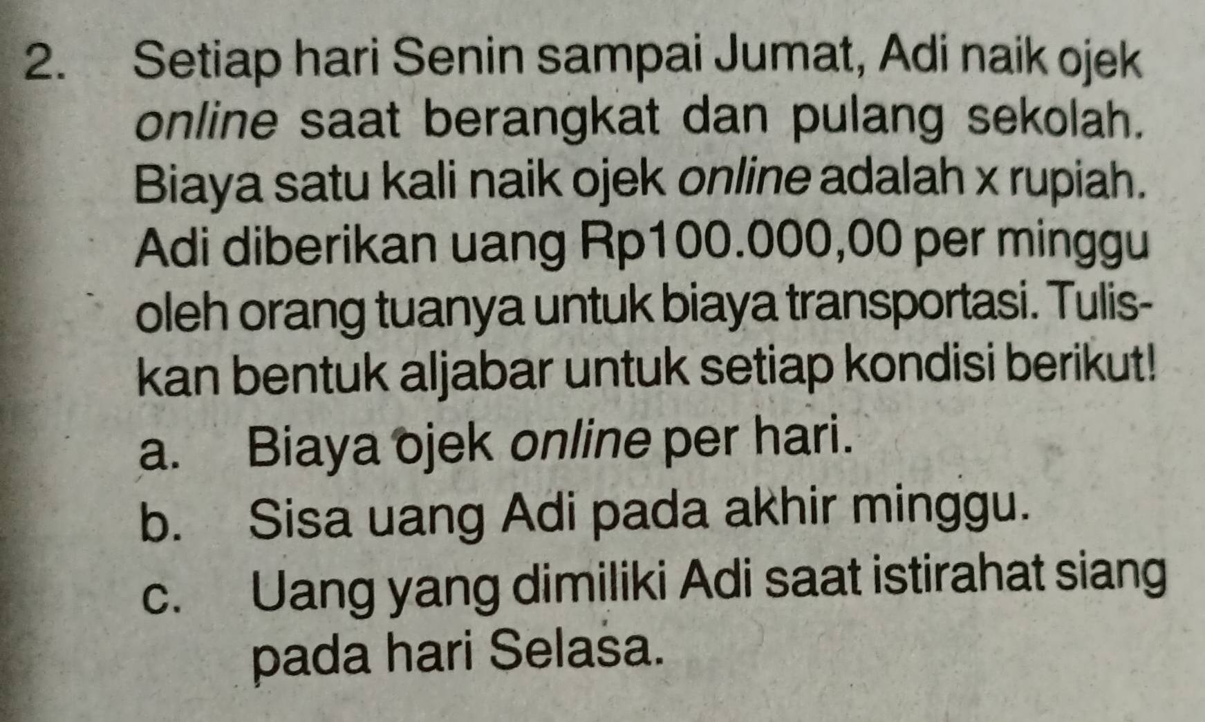 Setiap hari Senin sampai Jumat, Adi naik ojek 
online saat berangkat dan pulang sekolah. 
Biaya satu kali naik ojek online adalah x rupiah. 
Adi diberikan uang Rp100.000,00 per minggu 
oleh orang tuanya untuk biaya transportasi. Tulis- 
kan bentuk aljabar untuk setiap kondisi berikut! 
a. Biaya ojek online per hari. 
b. Sisa uang Adi pada akhir minggu. 
c. Uang yang dimiliki Adi saat istirahat siang 
pada hari Selasa.