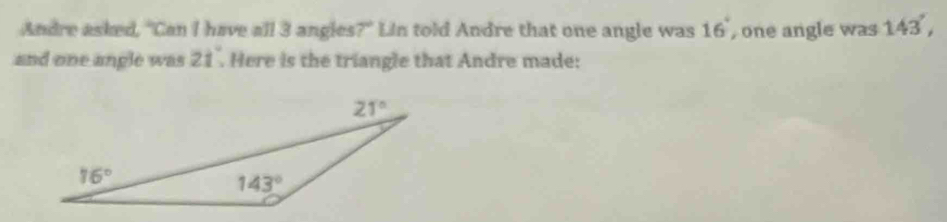 Andre asked, "Can I have all 3 angles?" Lin told Andre that one angle was 16° , one angle was 143',
and one angle was 21° Here is the triangle that Andre made: