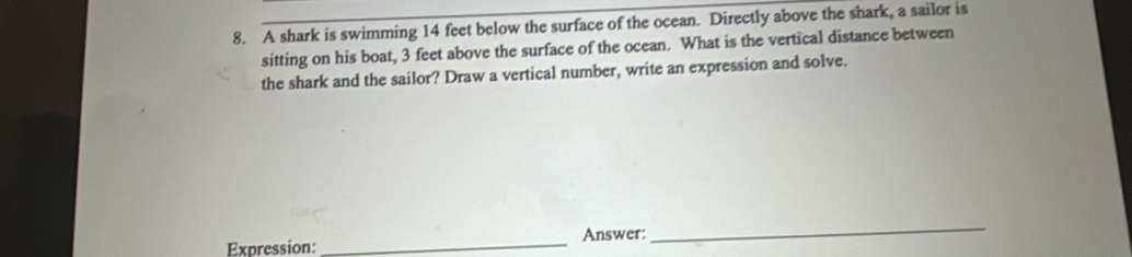 A shark is swimming 14 feet below the surface of the ocean. Directly above the shark, a sailor is 
sitting on his boat, 3 feet above the surface of the ocean. What is the vertical distance between 
the shark and the sailor? Draw a vertical number, write an expression and solve. 
Expression:_ Answer: 
_