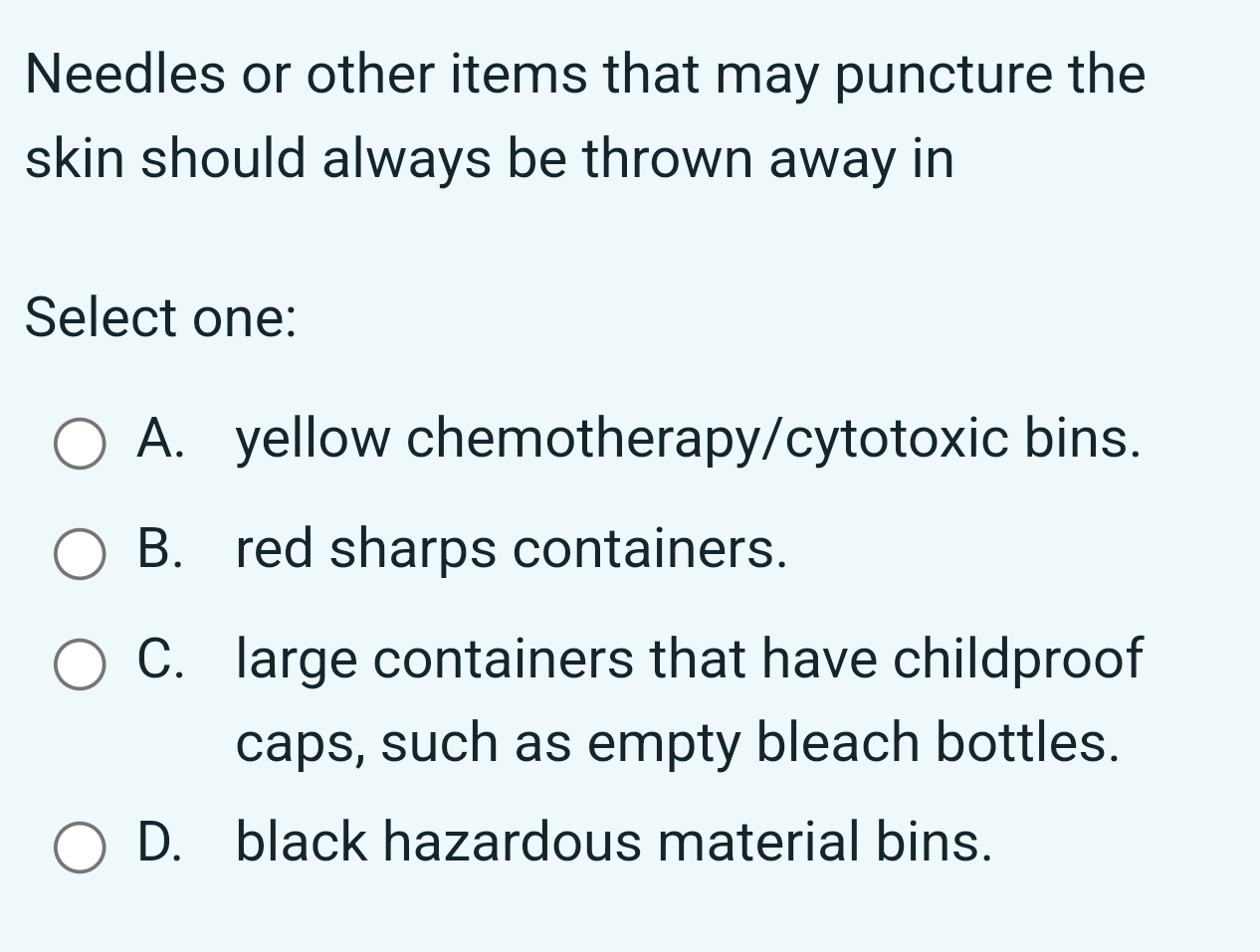 Needles or other items that may puncture the
skin should always be thrown away in
Select one:
A. yellow chemotherapy/cytotoxic bins.
B. red sharps containers.
C. large containers that have childproof
caps, such as empty bleach bottles.
D. black hazardous material bins.