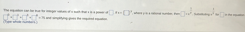 The equation can be true for integer values of x such that x is a power of □ .ifx=(□ )^y , where y is a rational number, then □ =x^(frac 1)y. . Substituting x^(frac 1)y for □ in the equation
□^0+□^1+□^3+□^6=75 and simplifying gives the required equation. 
(Type whole numbers.)