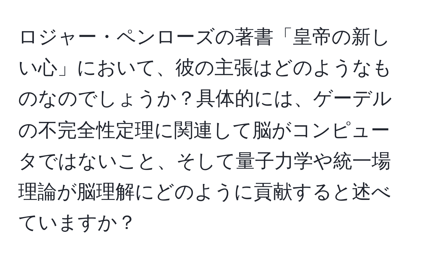 ロジャー・ペンローズの著書「皇帝の新しい心」において、彼の主張はどのようなものなのでしょうか？具体的には、ゲーデルの不完全性定理に関連して脳がコンピュータではないこと、そして量子力学や統一場理論が脳理解にどのように貢献すると述べていますか？