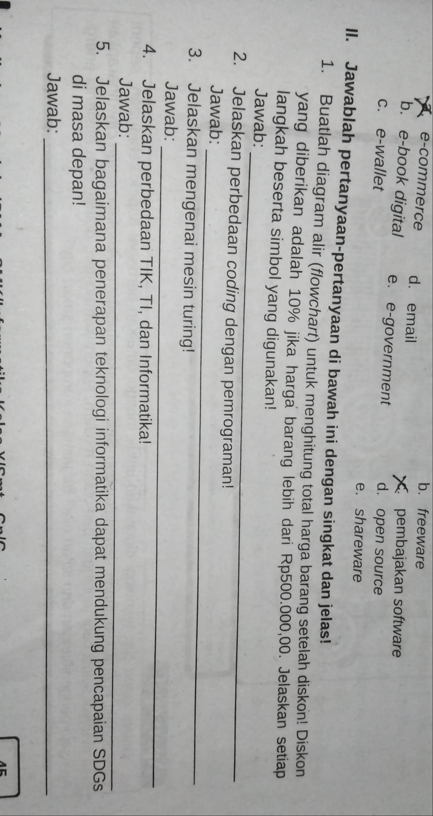 b. freeware
e-commerce d. email
pembajakan software
b. e-book digital e. e-government
c. e-wallet d. open source
e. shareware
II. Jawablah pertanyaan-pertanyaan di bawah ini dengan singkat dan jelas!
1. Buatlah diagram alir (flowchart) untuk menghitung total harga barang setelah diskon! Diskon
yang diberikan adalah 10% jika harga barang lebih dari Rp500.000,00. Jelaskan setiap
langkah beserta simbol yang digunakan!
_
Jawab:
2. Jelaskan perbedaan coding dengan pemrograman!
_
Jawab:
3. Jelaskan mengenai mesin turing!
_
Jawab:
4. Jelaskan perbedaan TIK, TI, dan Informatika!
_
Jawab:
5. Jelaskan bagaimana penerapan teknologi informatika dapat mendukung pencapaian SDGs
di masa depan!
Jawab:_