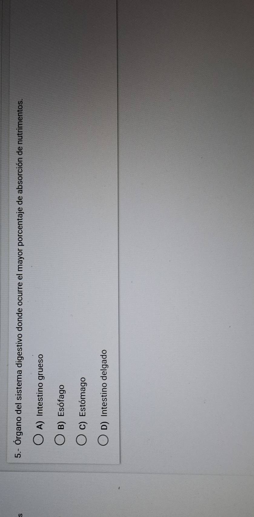 5.- Órgano del sistema digestivo donde ocurre el mayor porcentaje de absorción de nutrimentos.
A) Intestino grueso
B) Esófago
C) Estómago
D) Intestino delgado