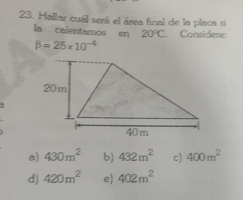 Hallar cuál será el área final de la placa si
la calentamos en 20°C. Considere:
beta =25* 10^(-4)
a
a) 430m^2 b) 432m^2 c) 400m^2
d) 420m^2 e) 402m^2