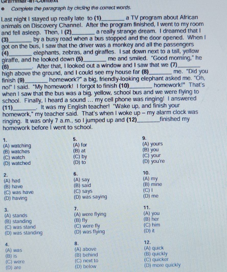 Grammar-am-comex
Complete the paragraph by circling the correct words.
Last night I stayed up really late to (1)_ a TV program about African
animals on Discovery Channel. After the program finished, I went to my room
and fell asleep. Then, I (2)_ a really strange dream. I dreamed that I
(3)_ by a busy road when a bus stopped and the door opened. When I
got on the bus, I saw that the driver was a monkey and all the passengers
(4)_ elephants, zebras, and giraffes. I sat down next to a tall, yellow
giraffe, and he looked down (5)_ me and smiled. "Good morning," he
(6)_ . After that, I looked out a window and I saw that we (7)_
high above the ground, and I could see my house far (8)_ me. “Did you
finish (9)_ homework?" a big, friendly-looking elephant asked me. "Oh,
no!” I said. “My homework! I forgot to finish (10)_ homework!” That's
when I saw that the bus was a big, yellow, school bus and we were flying to
school. Finally, I heard a sound ... my cell phone was ringing! I answered
(11)_ . It was my English teacher! "Wake up, and finish your
homework," my teacher said. That's when I woke up - my alarm clock was
ringing. It was only 7 a.m., so I jumped up and (12)_ finished my
homework before I went to school.
1.
5.
9.
(A) watching (A) for (A) yours
(B) watches (B) at
(B) you
(C) watch (C) by (C) your
(D) watched (D) to (D) you're
2.
6.
10.
(A) had (A) say (A) my
(B) have (B) said (B) mine
(C) was have (C) says (C) Ⅰ
(D) having (D) was saying (D) me
3.
1.
11.
(A) stands (A) were flying (A) you
(B) standing (B) fly (B) her
(C) was stand (C) were fly (C) him
(D) was standing (D) was flying (D) it
4.
8.
12.
(A) was (A) above (A) quick
(B) is (B) behind (B) quickly
(C) were (C) next to (C) quicker
(D) are (D) below (D) more quickly