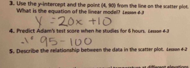 Use the y-intercept and the point (4,90) from the line on the scatter plot. 
What is the equation of the linear model? Lesson 4-3 
4. Predict Adam's test score when he studies for 6 hours. Lesson 4- 3
5. Describe the relationship between the data in the scatter plot. Lesson 4-2 
di e r en t elevation