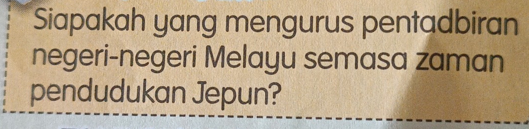 Siapakah yang mengurus pentadbiran 
negeri-negeri Melayu semasa zaman 
pendudukan Jepun?