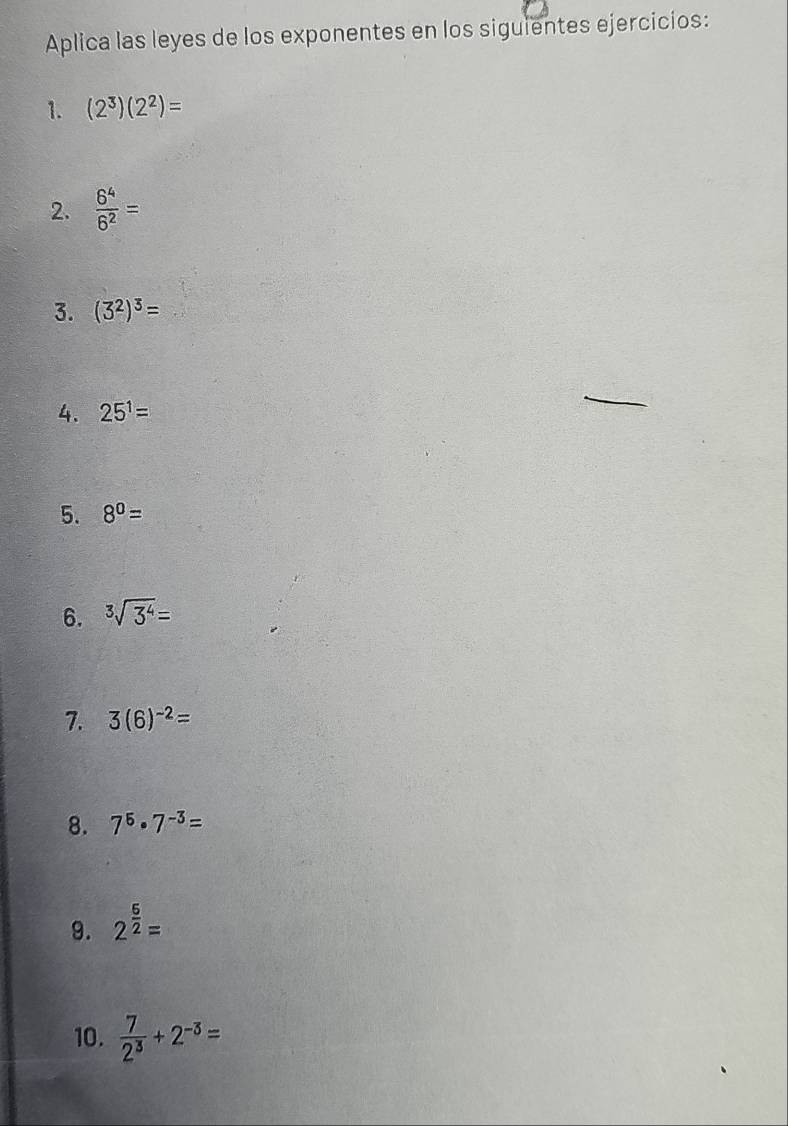 Aplica las leyes de los exponentes en los siguientes ejercicios: 
1. (2^3)(2^2)=
2.  6^4/6^2 =
3. (3^2)^3=
4. 25^1=
5. 8^0=
6. sqrt[3](3^4)=
7. 3(6)^-2=
8. 7^5· 7^(-3)=
9. 2^(frac 5)2=
10.  7/2^3 +2^(-3)=