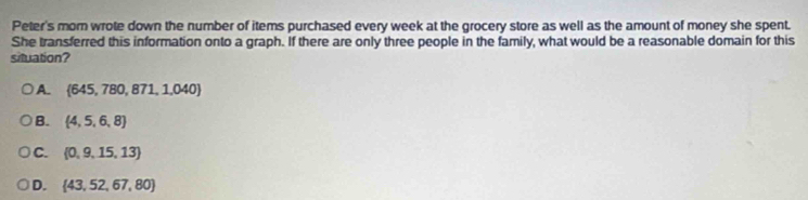 Peter's morn wrote down the number of items purchased every week at the grocery store as well as the amount of money she spent.
She transferred this information onto a graph. If there are only three people in the family, what would be a reasonable domain for this
situation?
A.  645,780,871,1,040
B.  4,5,6,8
C.  0,9,15,13
D.  43,52,67,80