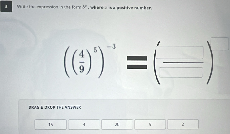 Write the expression in the form b^x , where x is a positive number.
(( 4/9 )^5)^-3=( □ /□  )^□ 
DRAG & DROP THE ANSWER
15
4
20
9
2