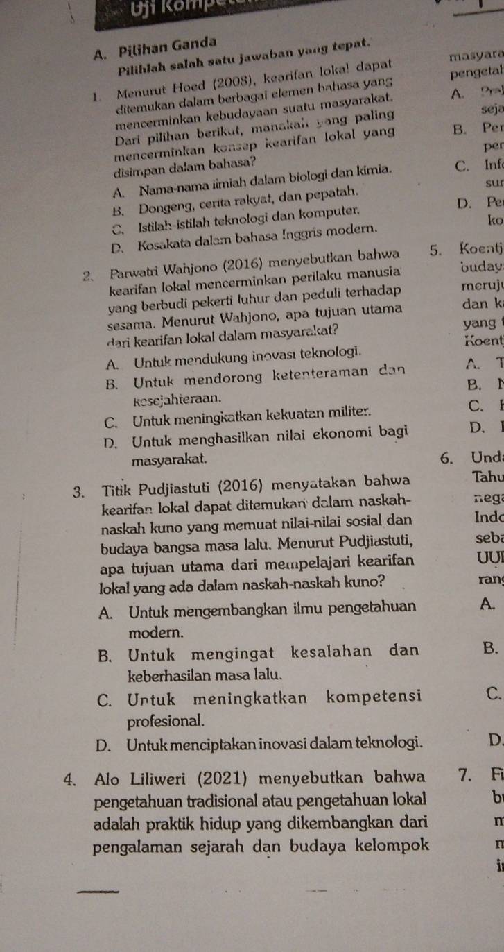 OfRomp
_
A. Pilihan Ganda
masyara
Pilihlah salah satu jawaban yang tepat.
1. Menurut Hoed (2008), kearifan loka! dapat pengetal
ditemukan dalam berbagai elemen bahasa yang
mencerminkan kebudayaan suatu masyarakat. A. Pral
Dari pilihan berikut, manakal yang paling
seja
mencerminkan konsep kearifan lokal yan B. Per
per
disimpan dalam bahasa?
A. Nama-nama iimiah dalam biologi dan kimia. C. Inf
sur
B. Dongeng, cerita rakyat, dan pepatah.
C. Istilah-istilah teknologi dan komputer. D. Pe
D. Kosakata dalam bahasa Inggris modern. ko
2. Parwatri Wanjono (2016) menyebutkan bahwa 5. Koentj
kearifan lokal mencerminkan perilaku manusia buday.
yang berbudi pekerti luhur dan peduli terhadap meruj
sesama. Menurut Wahjono, apa tujuan utama dan k
dari kearifan lokal dalam masyarakat?
yang
Koent
A. Untuk mendukung inovası teknologi.
B. Untuk mendorong ketenteraman dan A. T
B. N
kesejahteraan.
C. Untuk meningkatkan kekuatan militer.
C. F
D. Untuk menghasilkan nilai ekonomi bagi D. 1
masyarakat. 6. Und
3. Titik Pudjiastuti (2016) menyatakan bahwa Tahu
kearifan lokal dapat ditemukan dalam naskah-  nega
naskah kuno yang memuat nilai-nilai sosial dan Indc
budaya bangsa masa lalu. Menurut Pudjiastuti, seba
apa tujuan utama dari mempelajari kearifan UUI
lokal yang ada dalam naskah-naskah kuno? ran
A. Untuk mengembangkan ilmu pengetahuan A.
modern.
B. Untuk mengingat kesalahan dan B.
keberhasilan masa lalu.
C. Untuk meningkatkan kompetensi C.
profesional.
D. Untuk menciptakan inovasi dalam teknologi. D.
4. Alo Liliweri (2021) menyebutkan bahwa 7. F
pengetahuan tradisional atau pengetahuan lokal b
adalah praktik hidup yang dikembangkan dari . n
pengalaman sejarah dan budaya kelompok n
  
_