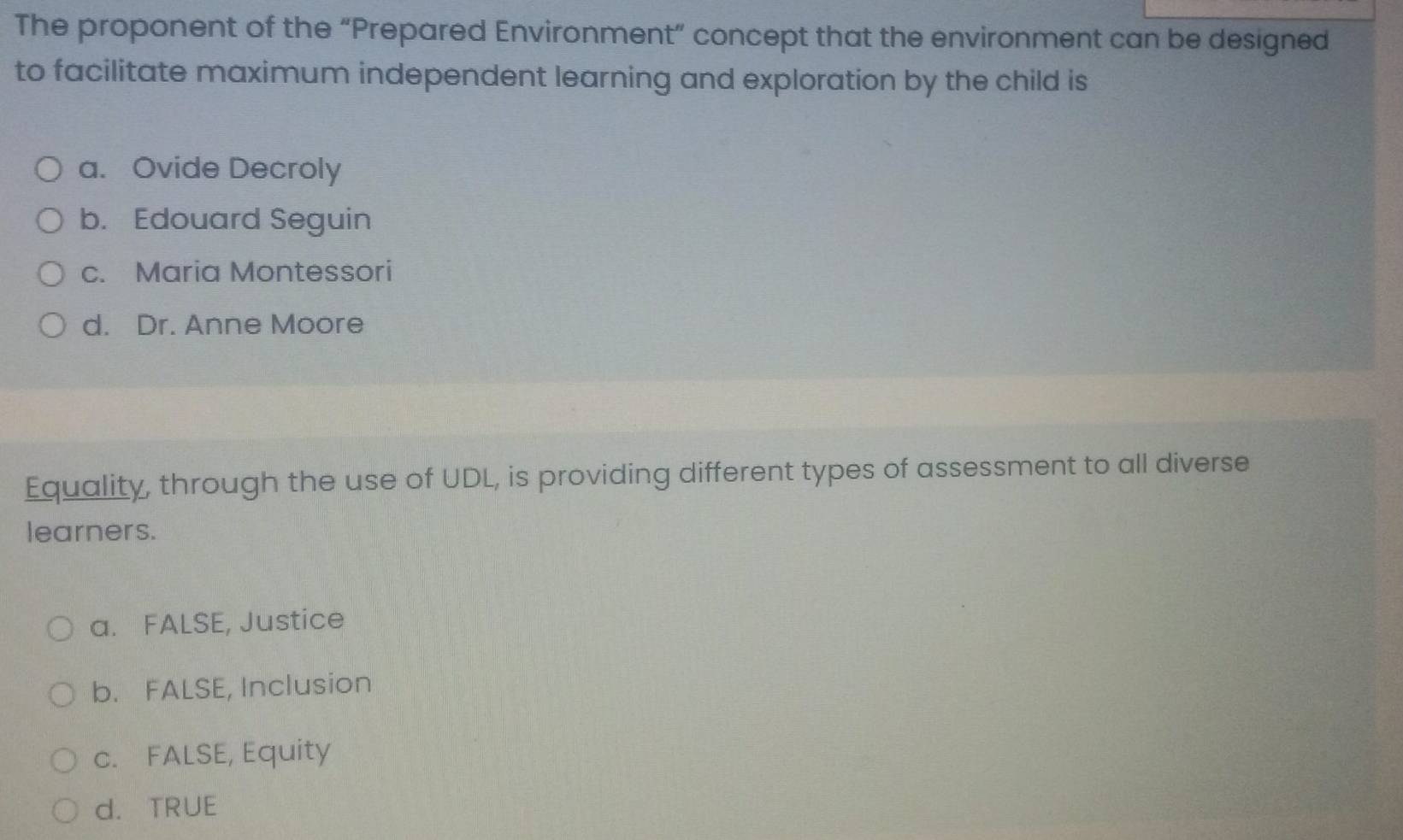 The proponent of the “Prepared Environment” concept that the environment can be designed
to facilitate maximum independent learning and exploration by the child is
a. Ovide Decroly
b. Edouard Seguin
c. Maria Montessori
d. Dr. Anne Moore
Equality, through the use of UDL, is providing different types of assessment to all diverse
learners.
a. FALSE, Justice
b. FALSE, Inclusion
c. FALSE, Equity
d. TRUE