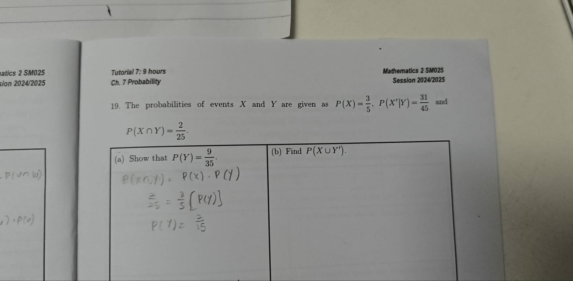 atics 2 SM025 Tutorial 7: 9 hours
Mathematics 2 SM025
sion 2024/2025 Ch. 7 Probability Session 2024/2025
19. The probabilities of events X and Y are given as P(X)= 3/5 ,P(X'|Y)= 31/45  and
P(X∩ Y)= 2/25 .