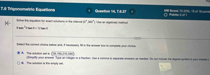 my
HW Score: 72.22%, 13 of 18 points
7.6 Trigonometric Equations Question 14, 7.6.37 Points: 0 of 1
Solve the equation for exact solutions in the interval [0°,360°]. Use an algebraic method.
9sec^2θ tan θ =12tan θ
Select the correct choice below and, if necessary, fill in the answer box to complete your choice.
A. The solution set is 30, 150, 210, 330
(Simplify your answer. Type an integer or a fraction. Use a comma to separate answers as needed. Do not include the degree symbol in your answer.)
B. The solution is the empty set.