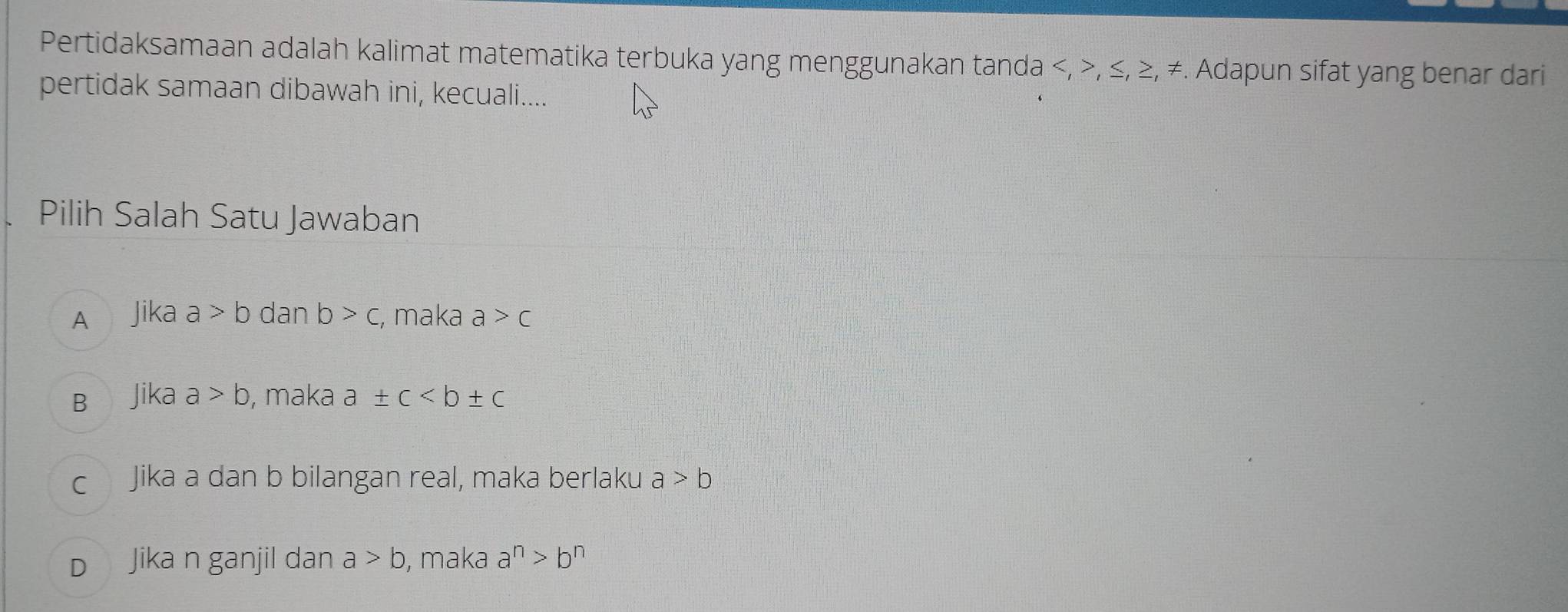 Pertidaksamaan adalah kalimat matematika terbuka yang menggunakan tanda , , ≤, ≥, ≠. Adapun sifat yang benar dari
pertidak samaan dibawah ini, kecuali....
Pilih Salah Satu Jawaban
A Jika a>b dan b>c , maka a>c
B Jika a>b , maka a± c
c Jika a dan b bilangan real, maka berlaku a>b
D Jika n ganjil dan a>b , maka a^n>b^n