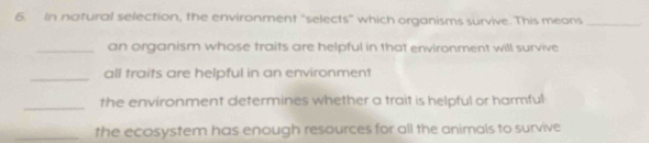 In natural selection, the environment "selects" which organisms survive. This means_ 
_an organism whose traits are helpful in that environment will survive 
_all traits are helpful in an environment 
_ 
the environment determines whether a trait is helpful or harmful 
_the ecosystem has enough resources for all the animals to survive